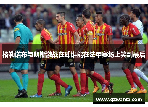 格勒诺布与朗斯激战在即谁能在法甲赛场上笑到最后