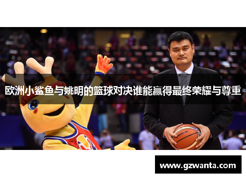 欧洲小鲨鱼与姚明的篮球对决谁能赢得最终荣耀与尊重